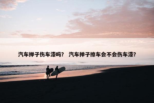 汽车掸子伤车漆吗？ 汽车掸子擦车会不会伤车漆？