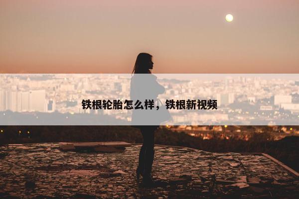铁根轮胎怎么样，铁根新视频