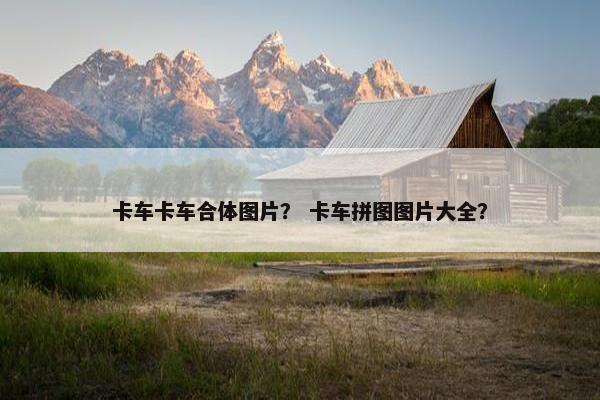 卡车卡车合体图片？ 卡车拼图图片大全？