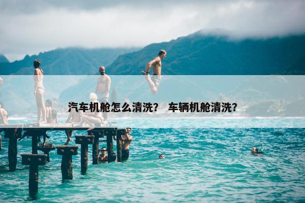 汽车机舱怎么清洗？ 车辆机舱清洗？