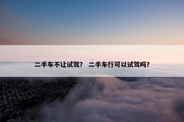 二手车不让试驾？ 二手车行可以试驾吗？