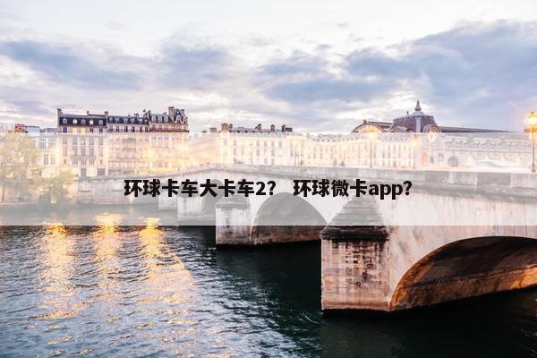 环球卡车大卡车2？ 环球微卡app？
