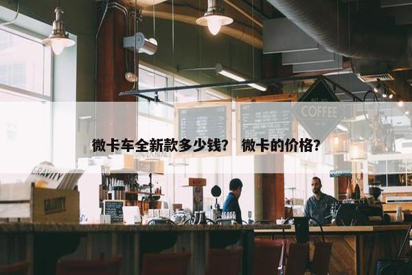 微卡车全新款多少钱？ 微卡的价格？