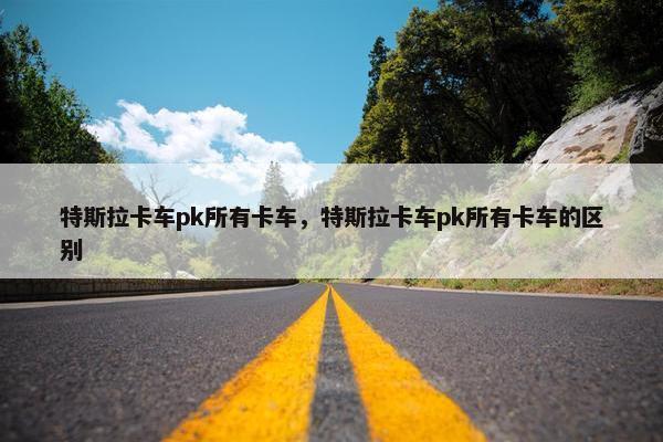 特斯拉卡车pk所有卡车，特斯拉卡车pk所有卡车的区别