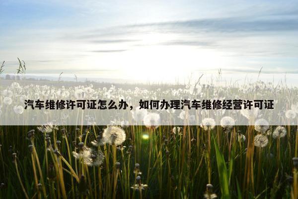 汽车维修许可证怎么办，如何办理汽车维修经营许可证