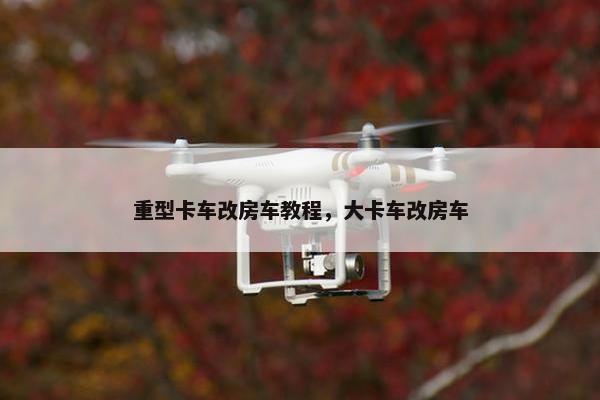 重型卡车改房车教程，大卡车改房车