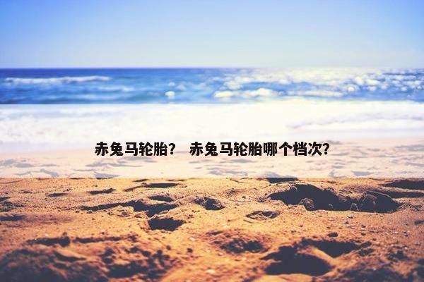 赤兔马轮胎？ 赤兔马轮胎哪个档次？