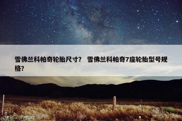雪佛兰科帕奇轮胎尺寸？ 雪佛兰科帕奇7座轮胎型号规格？