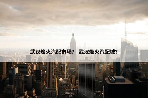 武汉烽火汽配市场？ 武汉烽火汽配城？