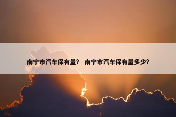 南宁市汽车保有量？ 南宁市汽车保有量多少？