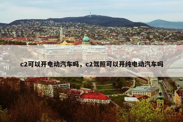 c2可以开电动汽车吗，c2驾照可以开纯电动汽车吗
