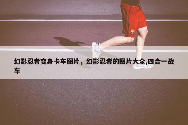 幻影忍者变身卡车图片，幻影忍者的图片大全,四合一战车