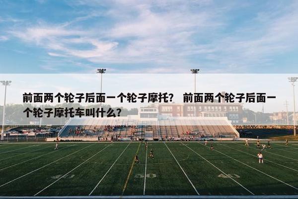 前面两个轮子后面一个轮子摩托？ 前面两个轮子后面一个轮子摩托车叫什么？