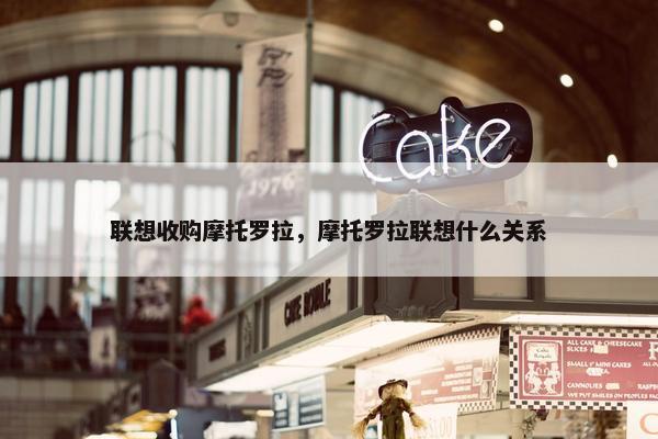 联想收购摩托罗拉，摩托罗拉联想什么关系