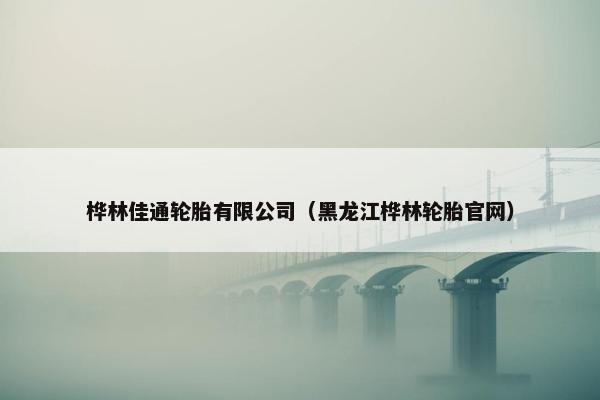 桦林佳通轮胎有限公司（黑龙江桦林轮胎官网）