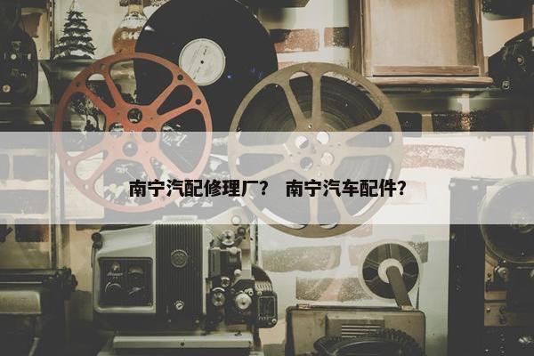 南宁汽配修理厂？ 南宁汽车配件？