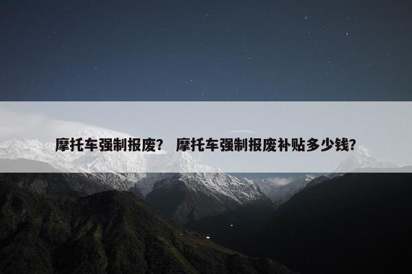摩托车强制报废？ 摩托车强制报废补贴多少钱？