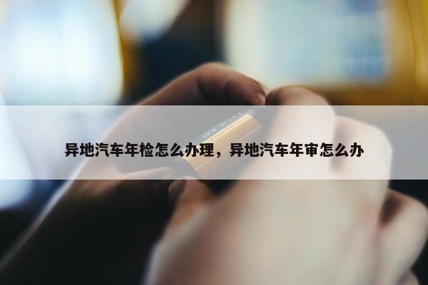 异地汽车年检怎么办理，异地汽车年审怎么办