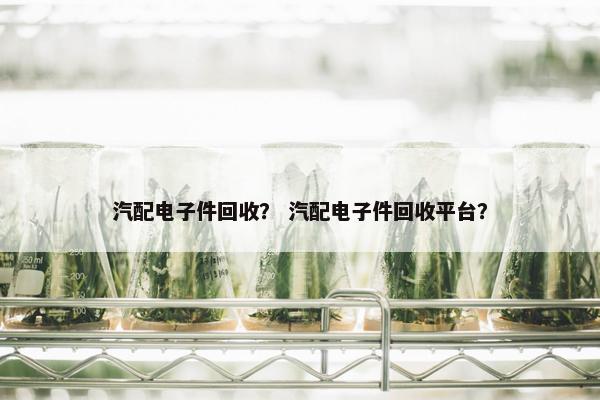 汽配电子件回收？ 汽配电子件回收平台？