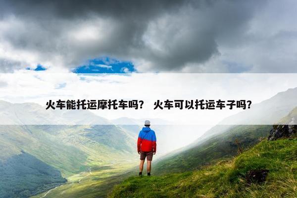 火车能托运摩托车吗？ 火车可以托运车子吗？