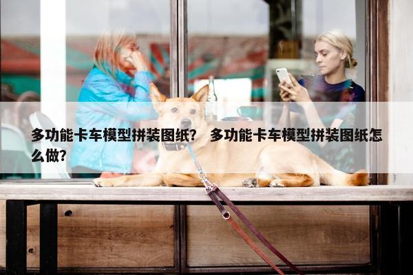 多功能卡车模型拼装图纸？ 多功能卡车模型拼装图纸怎么做？