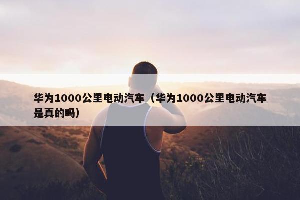 华为1000公里电动汽车（华为1000公里电动汽车是真的吗）