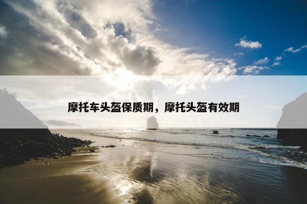 摩托车头盔保质期，摩托头盔有效期