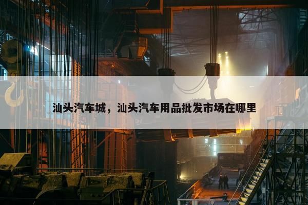 汕头汽车城，汕头汽车用品批发市场在哪里