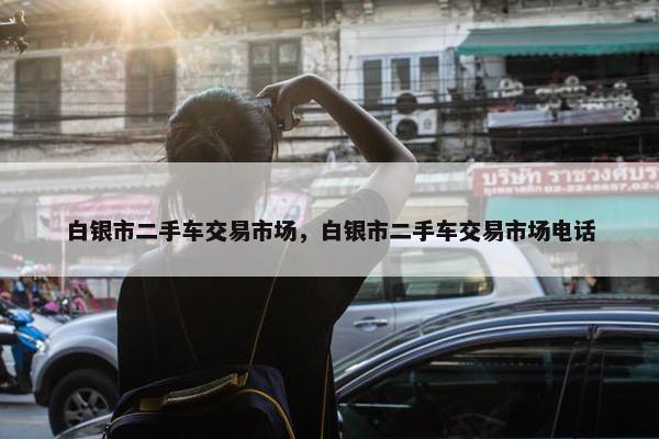 白银市二手车交易市场，白银市二手车交易市场电话