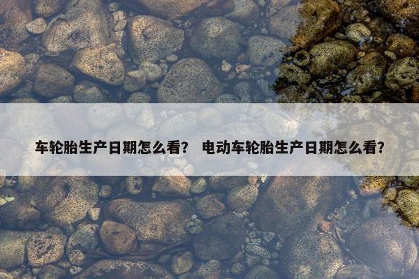 车轮胎生产日期怎么看？ 电动车轮胎生产日期怎么看？