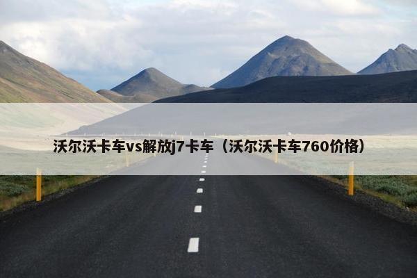 沃尔沃卡车vs解放j7卡车（沃尔沃卡车760价格）