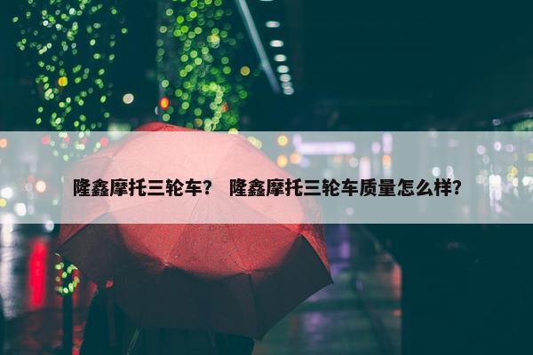隆鑫摩托三轮车？ 隆鑫摩托三轮车质量怎么样？