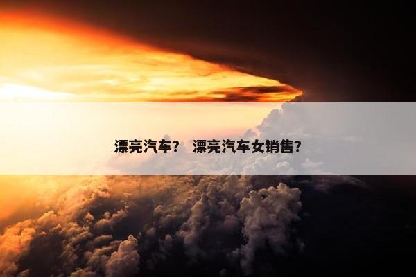 漂亮汽车？ 漂亮汽车女销售？