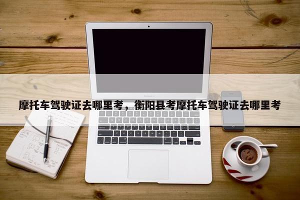 摩托车驾驶证去哪里考，衡阳县考摩托车驾驶证去哪里考