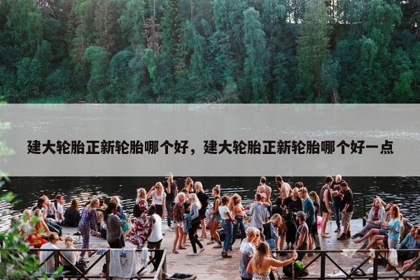建大轮胎正新轮胎哪个好，建大轮胎正新轮胎哪个好一点