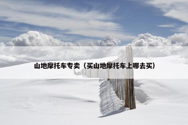 山地摩托车专卖（买山地摩托车上哪去买）
