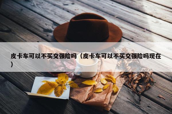 皮卡车可以不买交强险吗（皮卡车可以不买交强险吗现在）