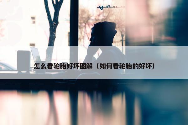 怎么看轮胎好坏图解（如何看轮胎的好坏）