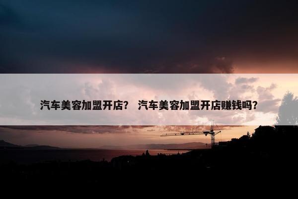 汽车美容加盟开店？ 汽车美容加盟开店赚钱吗？