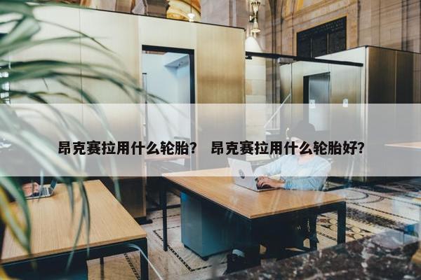 昂克赛拉用什么轮胎？ 昂克赛拉用什么轮胎好？
