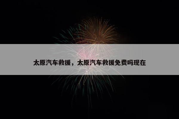 太原汽车救援，太原汽车救援免费吗现在
