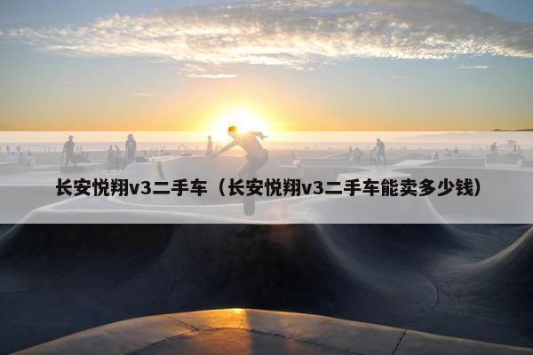 长安悦翔v3二手车（长安悦翔v3二手车能卖多少钱）