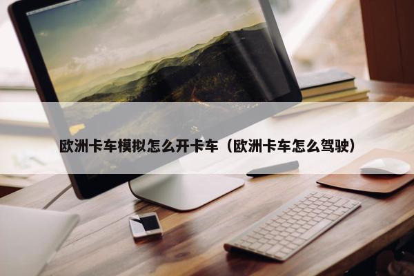 欧洲卡车模拟怎么开卡车（欧洲卡车怎么驾驶）