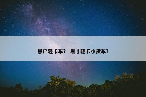黑户轻卡车？ 黑犳轻卡小货车？