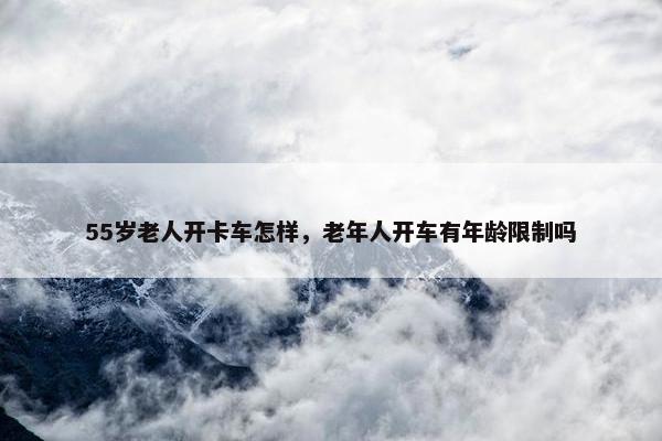 55岁老人开卡车怎样，老年人开车有年龄限制吗