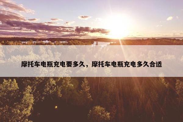 摩托车电瓶充电要多久，摩托车电瓶充电多久合适
