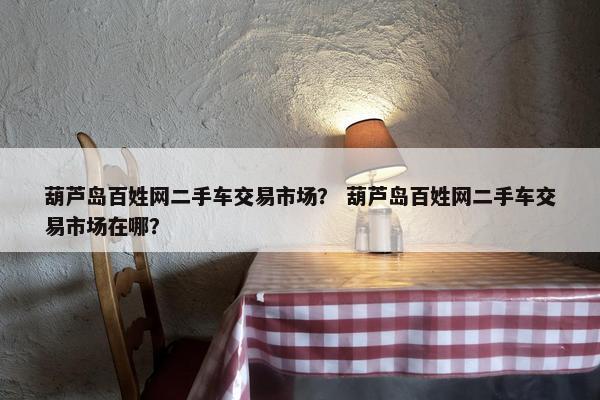 葫芦岛百姓网二手车交易市场？ 葫芦岛百姓网二手车交易市场在哪？