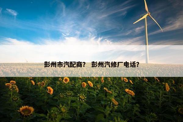 彭州市汽配商？ 彭州汽修厂电话？