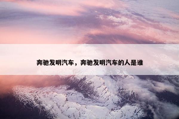 奔驰发明汽车，奔驰发明汽车的人是谁