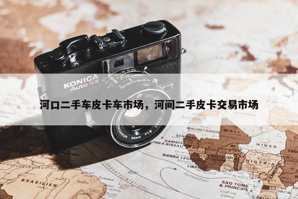 河口二手车皮卡车市场，河间二手皮卡交易市场